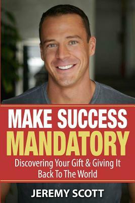 Make Success Mandatory: Discovering Your Gift & Giving It Back To The World by Jeremy Scott