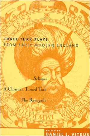 Three Turk Plays from Early Modern England: Selimus, Emperor of the Turks; A Christian Turned Turk; And the Renegado by Daniel J. Vitkus