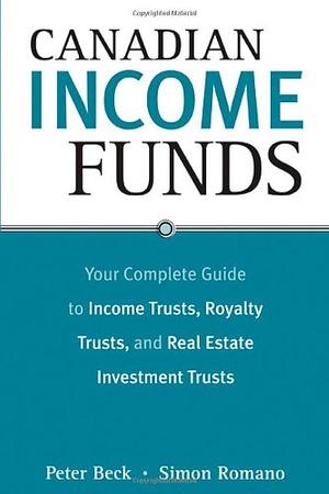 Canadian Income Funds: Your Complete Guide to Income Trusts, Royalty Trusts and Real Estate Investment Trusts by Simon Romano, Peter Beck