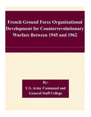 French Ground Force Organizational Development for Counterrevolutionary Warfare Between 1945 and 1962 by U. S. Army Command and General Staff Col