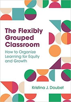 The Flexibly Grouped Classroom: How to Organize Learning for Equity and Growth by Kristina J. Doubet