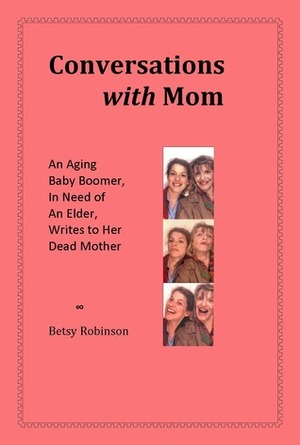 Conversations with Mom: An Aging Baby Boomer, in Need of an Elder, Writes to Her Dead Mother by Betsy Robinson