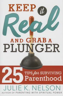 Keep It Real and Grab a Plunger: 25 Tips for Surviving Parenthood by Julie Nelson