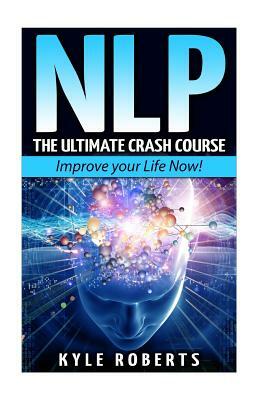 Nlp: The Ultimate Crash Course to Improve your Life Now! by Kyle Roberts