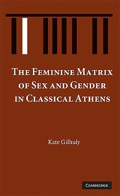 The Feminine Matrix of Sex and Gender in Classical Athens by Kate Gilhuly