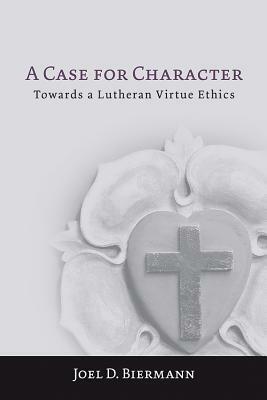 A Case for Character: Towards a Lutheran Virtue Ethics by Joel D. Biermann