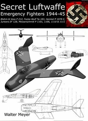 Secret Luftwaffe Emergency Fighters 1944-45: Blohm & Voss P.212, Focke-Wulf Ta 183, Heinkel P.1078, Junkers EF.128, Messerschmitt P.1101, P.1106, P.1110 and P.1111 by Walter Meyer