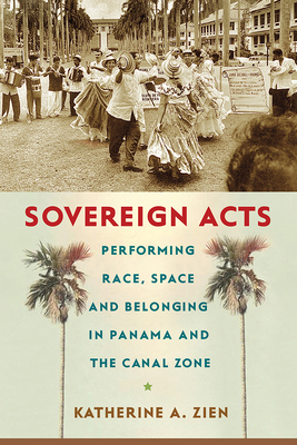 Sovereign Acts: Performing Race, Space, and Belonging in Panama and the Canal Zone by Katherine A. Zien
