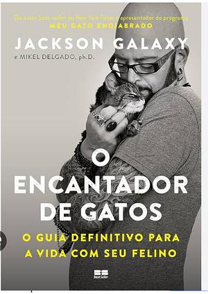 O Encantador de Gatos: O Guia Definitivo Para a Vida com Seu Felino by Mikel Delgado, Jackson Galaxy