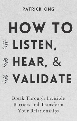 How to Listen, Hear, and Validate: Break Through Invisible Barriers and Transform Your Relationships by Patrick King