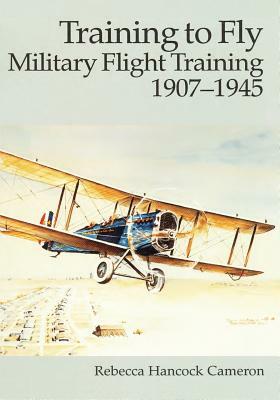 Training to Fly: Military Flight Training, 1907 - 1945 by Rebecca Hancock Cameron