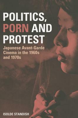 Politics, Porn and Protest: Japanese Avant-Garde Cinema in the 1960s and 1970s by Isolde Standish