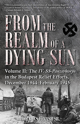 From the Realm of a Dying Sun. Volume 2: The IV. Ss-Panzerkorps in the Budapest Relief Efforts, December 1944-February 1945 by Douglas E. Nash