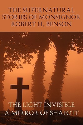 The Supernatural Stories of Monsignor Robert H. Benson: The Light Invisible, a Mirror of Shalott by Robert Hugh Benson