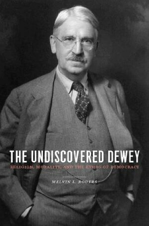 The Undiscovered Dewey: Religion, Morality, and the Ethos of Democracy by Melvin L. Rogers
