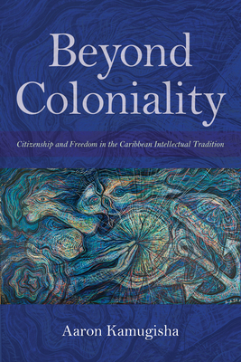 Beyond Coloniality: Citizenship and Freedom in the Caribbean Intellectual Tradition by Aaron Kamugisha