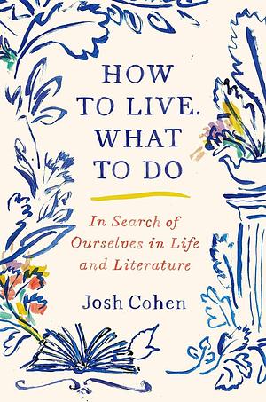 How to Live, What to Do: In Search of Ourselves in Life and Literature by Josh Cohen