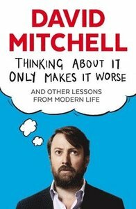 Thinking About It Only Makes It Worse: And Other Lessons from Modern Life by David Mitchell