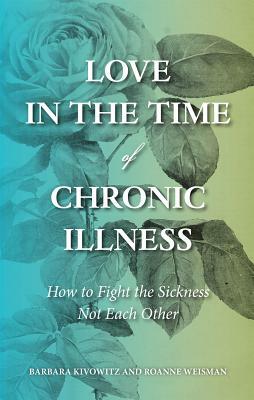 Love in the Time of Chronic Illness: How to Fight the Sickness--Not Each Other by Barbara Kivowitz, Roanne Weisman