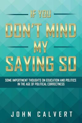 If You Don't Mind My Saying So: Some Impertinent Thoughts on Education and Politics in the Age of Political Correctness by John Calvert