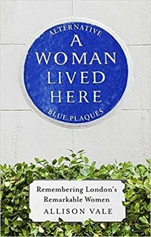 A Woman Lived Here: Remembering London's Remarkable Women, The Alternative Blue Plaque Guide by Allison Vale