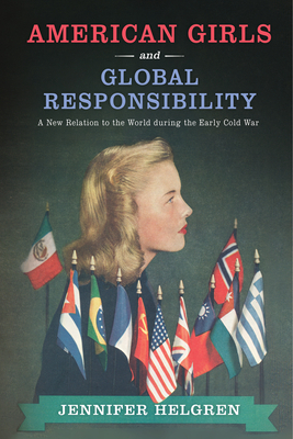 American Girls and Global Responsibility: A New Relation to the World During the Early Cold War by Jennifer Helgren