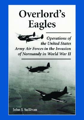 Overlord's Eagles: Operations of the United States Army Air Forces in the Invasion of Normandy in World War II by John J. Sullivan