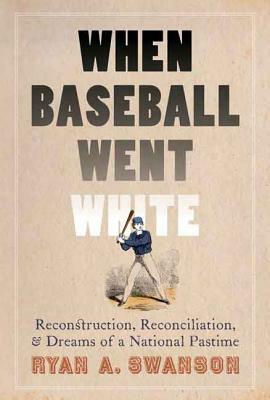 When Baseball Went White: Reconstruction, Reconciliation, and Dreams of a National Pastime by Ryan A. Swanson