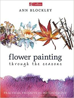 Flower Painting Through the Seasons: Practical Projects in Watercolour by Ann Blockley