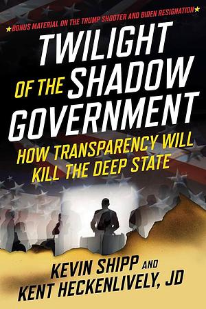 Twilight of the Shadow Government: How Transparency Will Kill the Deep State by Kent Heckenlively, Kevin Shipp