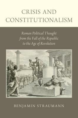 Crisis and Constitutionalism: Roman Political Thought from the Fall of the Republic to the Age of Revolution by Benjamin Straumann