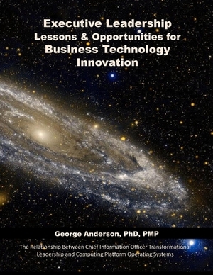 Executive Leadership Lessons & Opportunities for Business Technology Innovation: The Relationship Between Chief Information Officer Transformational L by George Anderson