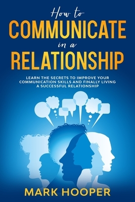 How to communicate in a relationship: Learn The Secrets to Improve your Communication skills and Finally living a successful relationship by Mark Hooper