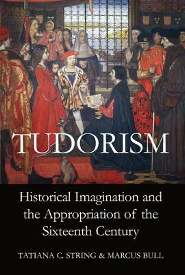 Tudorism: Historical Imagination and the Appropriation of the Sixteenth Century by Tatiana C. String, Marcus Bull
