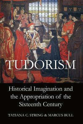 Tudorism: Historical Imagination and the Appropriation of the Sixteenth Century by Marcus Bull, Tatiana C. String