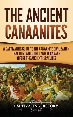 The Ancient Canaanites: A Captivating Guide to the Canaanite Civilization that Dominated the Land of Canaan Before the Ancient Israelites by Captivating History