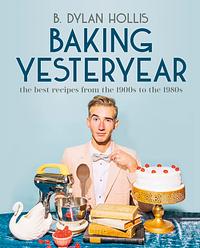 Baking Yesteryear: Plating the Past with the Best Recipes from the 1900s to The 1980s by B. Dylan Hollis