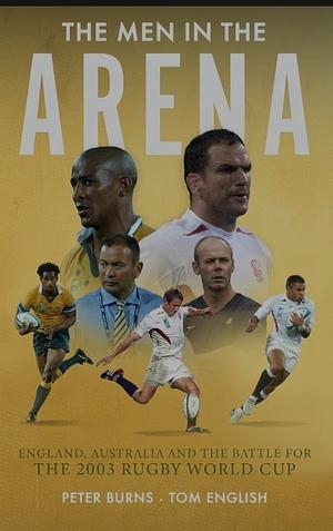 The Men in the Arena - England, Australia and the Battle for the 2003 Rugby World Cup by Tom English, Peter Burns