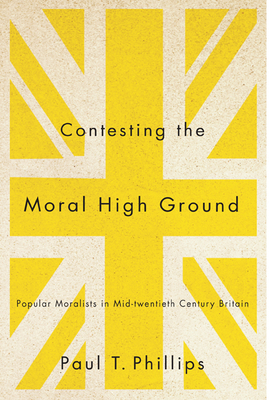 Contesting the Moral High Ground: Popular Moralists in Mid-Twentieth-Century Britain by Paul T. Phillips