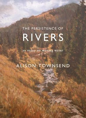 The Persistence of Rivers: An Essay on Moving Water by Alison Townsend