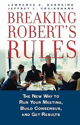 Breaking Robert's Rules: The New Way to Run Your Meeting, Build Consensus, and Get Results by Lawrence E. Susskind, Jeffrey L. Cruikshank