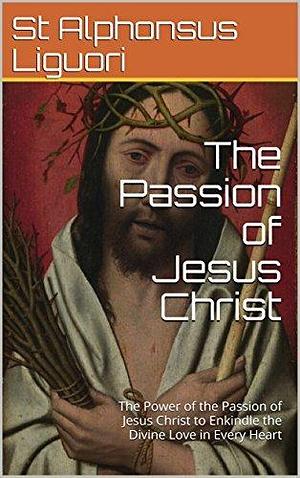The Passion of Jesus Christ: The Power of the Passion of Jesus Christ to Enkindle the Divine Love in Every Heart by Eugene Grimm, Alfonso María de Liguori, Alfonso María de Liguori