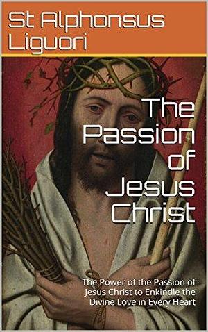 The Passion of Jesus Christ: The Power of the Passion of Jesus Christ to Enkindle the Divine Love in Every Heart by Alfonso María de Liguori, Alfonso María de Liguori, Eugene Grimm