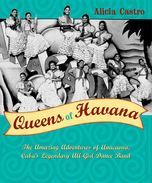 Queens of Havana: The Amazing Adventures of Anacaona, Cuba's Legendary All-Girl Dance Band by Alicia Castro, Ingrid Kummels