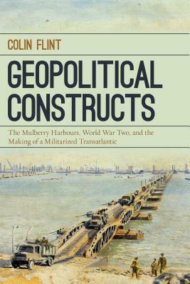 Geopolitical Constructs: The Mulberry Harbours, World War Two, and the Making of a Militarized Transatlantic by Colin Flint