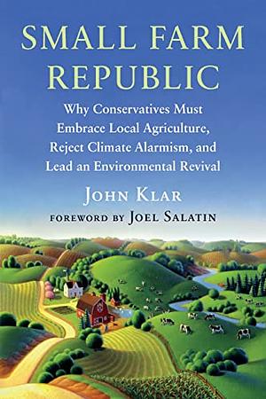 Small Farm Republic: Why Conservatives Must Embrace Local Agriculture, Reject Climate Alarmism, and Lead an Environmental Revival by John Klar