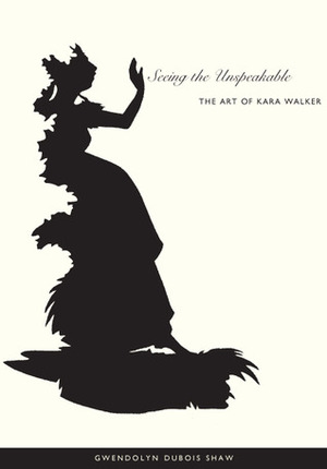 Seeing the Unspeakable: The Art of Kara Walker by Gwendolyn DuBois Shaw