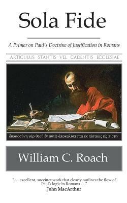 Sola Fide: A Primer on Paul's Doctrine of Justification in Romans by William C. Roach