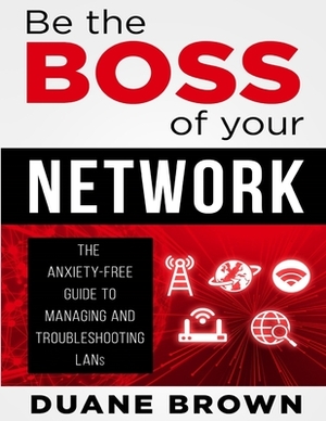 Be the Boss of Your Network: The Anxiety-Free Guide to Managing and Troubleshooting LANs by Duane Brown