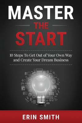 Master the Start: 10 Steps To Get Out of Your Own Way and Create Your Dream Business by Erin Smith
